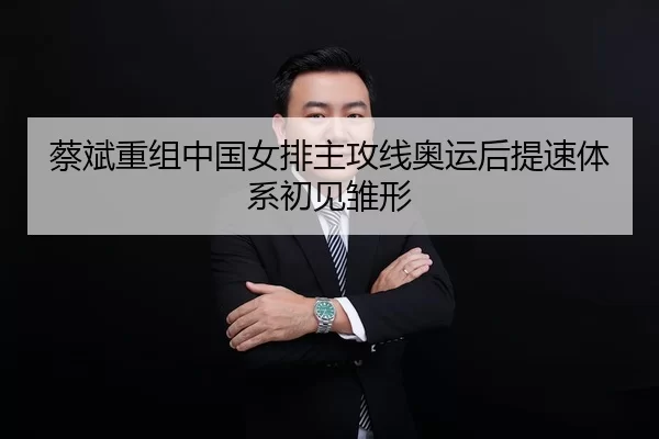 蔡斌重组中国女排主攻线奥运后提速体系初见雏形