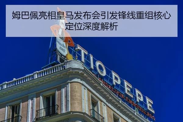 姆巴佩亮相皇马发布会引发锋线重组核心定位深度解析