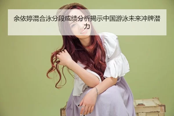 余依婷混合泳分段成绩分析揭示中国游泳未来冲牌潜力