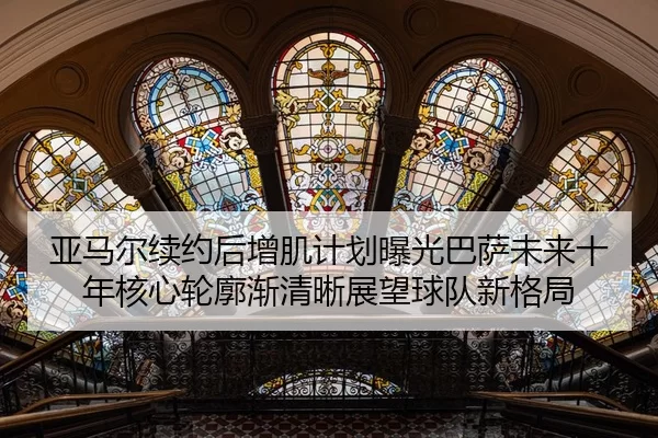亚马尔续约后增肌计划曝光巴萨未来十年核心轮廓渐清晰展望球队新格局