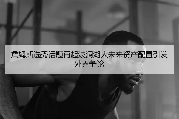 詹姆斯选秀话题再起波澜湖人未来资产配置引发外界争论