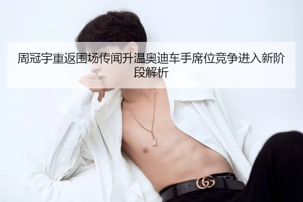 周冠宇重返围场传闻升温奥迪车手席位竞争进入新阶段解析