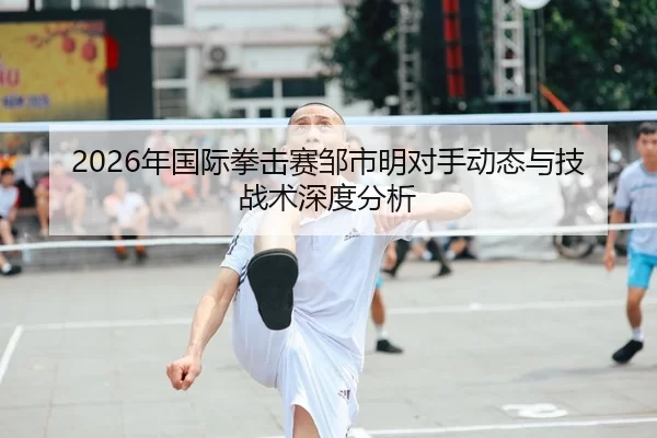 2026年国际拳击赛邹市明对手动态与技战术深度分析