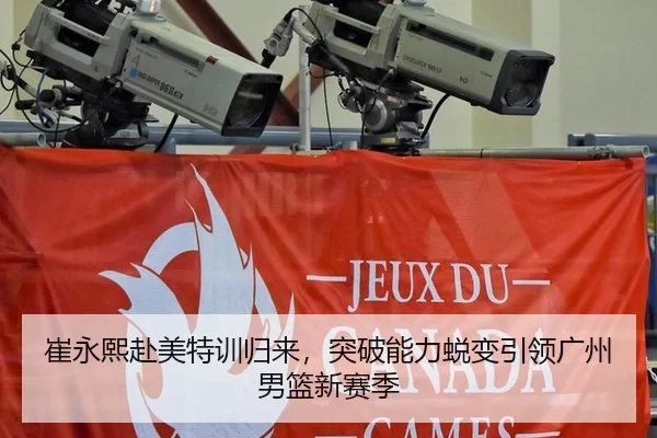 崔永熙赴美特训归来，突破能力蜕变引领广州男篮新赛季