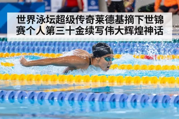 世界泳坛超级传奇莱德基摘下世锦赛个人第三十金续写伟大辉煌神话
